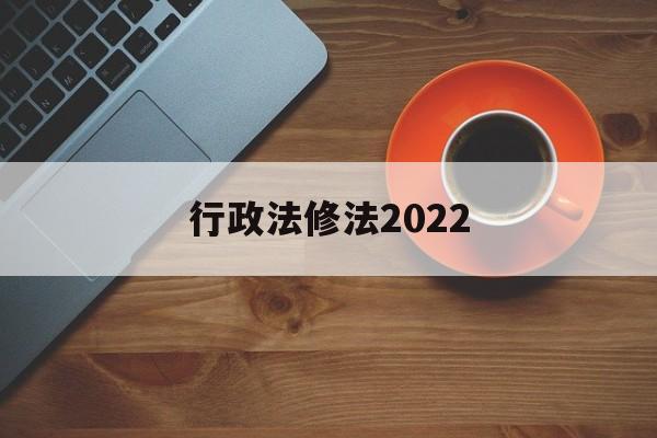 行政法修法2022(行政法修正案什么时候生效)