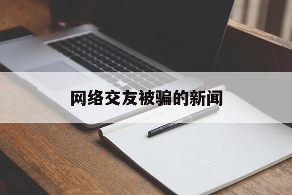 网络交友被骗的新闻(网上交友被骗该怎么报警)